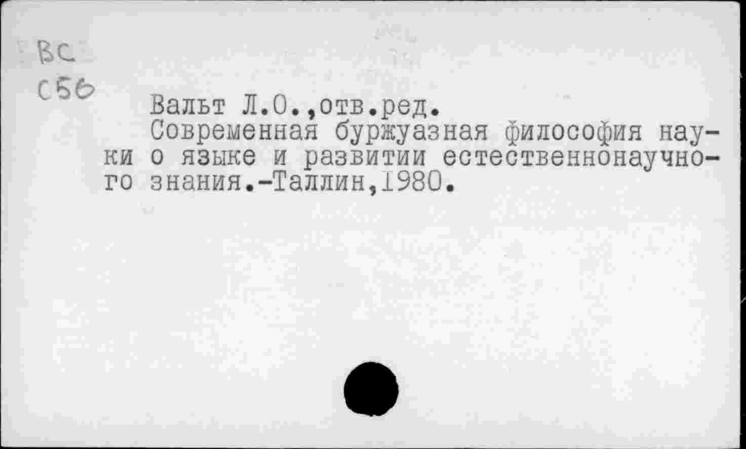 ﻿С 5 б?
Вальт Л.О.,отв.ред.
Современная буржуазная философия науки о языке и развитии естественнонаучного знания.-Таллин,1980.